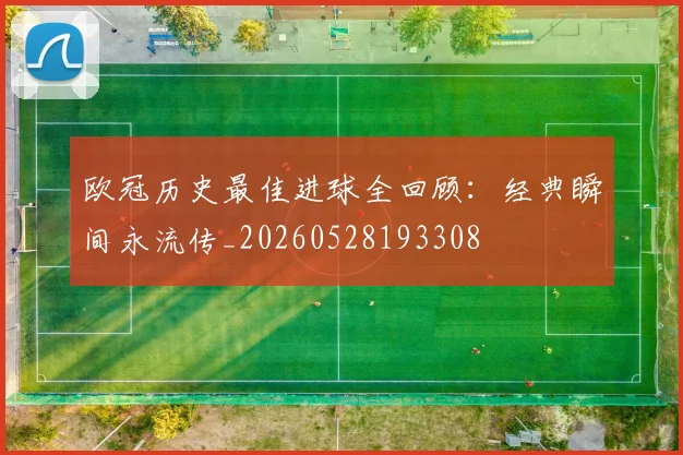 欧冠历史最佳进球全回顾：经典瞬间永流传_20260528193308