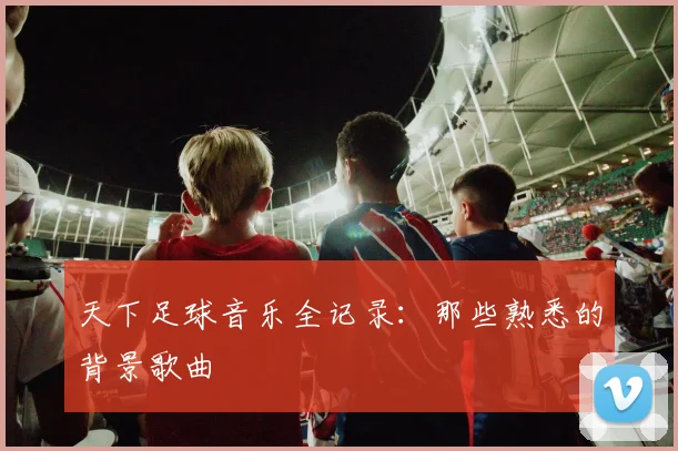 天下足球音乐全记录:那些熟悉的背景歌曲