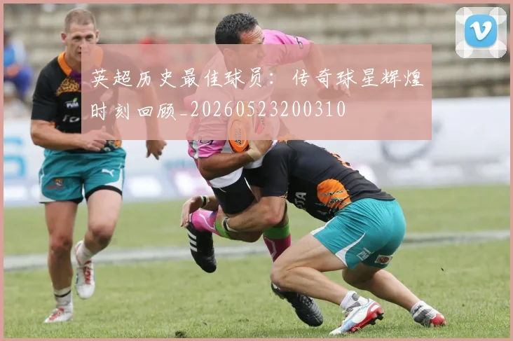 英超历史最佳球员：传奇球星辉煌时刻回顾_20260523200310